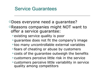 Service Guarantees Does everyone need a guarantee? Reasons companies might NOT want to offer a service guarantee: existing service quality is poor guarantee does not fit the company’s image too many uncontrollable external variables fears of cheating or abuse by customers costs of the guarantee outweigh the benefits customers perceive little risk in the service customers perceive little variability in service quality among competitors 