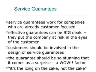 Service Guarantees service guarantees work for companies who are already customer-focused effective guarantees can be BIG deals – they put the company at risk in the eyes of the customer customers should be involved in the design of service guarantees the guarantee should be so stunning that it comes as a surprise – a WOW!! factor “it’s the icing on the cake, not the cake” 