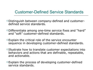 Customer-Defined Service Standards Distinguish between company-defined and customer-defined service standards. Differentiate among one-time service fixes and “hard” and “soft” customer-defined standards. Explain the critical role of the service encounter sequence in developing customer-defined standards. Illustrate how to translate customer expectations into behaviors and actions that are definable, repeatable, and actionable. Explain the process of developing customer-defined service standards. Emphasize the importance of service performance indexes in implementing strategy for service delivery. 