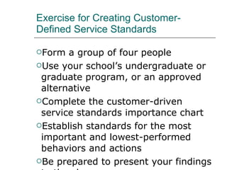 Exercise for Creating Customer-Defined Service Standards Form a group of four people Use your school’s undergraduate or graduate program, or an approved alternative Complete the customer-driven service standards importance chart Establish standards for the most important and lowest-performed behaviors and actions Be prepared to present your findings to the class  