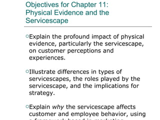 Objectives for Chapter 11: Physical Evidence and the Servicescape Explain the profound impact of physical evidence, particularly the servicescape, on customer perceptions and experiences. Illustrate differences in types of servicescapes, the roles played by the servicescape, and the implications for strategy. Explain  why  the servicescape affects customer and employee behavior, using a framework based in marketing, organizational behavior, and environmental psychology. Present elements of an effective physical evidence strategy. 