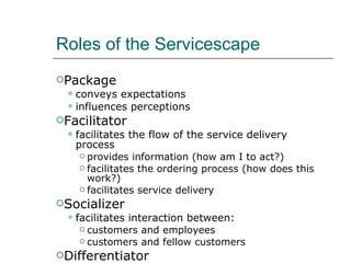 Roles of the Servicescape Package conveys expectations  influences perceptions Facilitator facilitates the flow of the service delivery process provides information (how am I to act?) facilitates the ordering process (how does this work?) facilitates service delivery Socializer facilitates interaction between: customers and employees customers and fellow customers Differentiator sets provider apart from competition in the mind of the consumer 