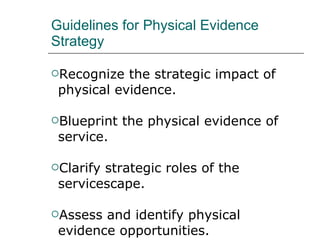 Guidelines for Physical Evidence Strategy Recognize the strategic impact of physical evidence. Blueprint the physical evidence of service. Clarify strategic roles of the servicescape. Assess and identify physical evidence opportunities. Be prepared to update and modernize the evidence. Work cross-functionally. 