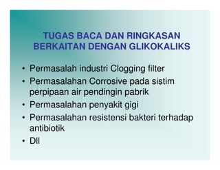 TUGAS BACA DAN RINGKASAN
  BERKAITAN DENGAN GLIKOKALIKS

• Permasalah industri Clogging filter
• Permasalahan Corrosive pada sistim
  perpipaan air pendingin pabrik
• Permasalahan penyakit gigi
• Permasalahan resistensi bakteri terhadap
  antibiotik
• Dll
 