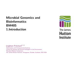 Microbial Genomics and
Bioinformatics
BM405
1.Introduction
Leighton Pritchard1,2,3
1
Information and Computational Sciences,
2
Centre for Human and Animal Pathogens in the Environment,
3
Dundee Eﬀector Consortium,
The James Hutton Institute, Invergowrie, Dundee, Scotland, DD2 5DA
 