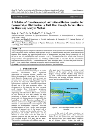 Kajal K. Patel et al Int. Journal of Engineering Research and Applications
ISSN : 2248-9622, Vol. 4, Issue 2( Version 1), February 2014, pp.421-428
RESEARCH ARTICLE

www.ijera.com

OPEN ACCESS

A Solution of One-dimensional Advection-diffusion equation for
Concentration Distribution in fluid flow through Porous Media
by Homotopy Analysis Method
Kajal K. Patel*, M. N. Mehta**, T. R. Singh***
*(Research Scholar, Department of Applied Mathematics & Humanities, S. V. National Institute of Technology,
Surat-395007, India)
** (Professor and Head of Department of Applied Mathematics & Humanities, S.V. National Institute of
Technology, Surat-395007, India)
*** (Assistant Professor, Department of Applied Mathematics & Humanities, S.V. National Institute of
Technology, Surat-395007, India)

ABSTRACT
The governing equation of longitudinal dispersion phenomenon of one-dimensional concentration distribution in
fluid flow through porous media has been obtained in term of one-dimensional non-linear advection-diffusion
equation. This equation has been converted in term of dimensionless non-linear Burger's equation with its
derivative, and it is multiplied by small parameter    0,1 . This equation has been solved using Homotopy
analysis method with appropriate initial and boundary condition and it is concluded that the concentration
distribution of miscible fluids (i.e. contaminated or salt water with fresh water) decreases for given value of X
and T > 0. the graphical and numerical presentation is derived using Maple coding.
Keywords - Advection, Burger's equation, Diffusion, Homtopy analysis method

I.

INTRODUCTION

Groundwater and solute transport in coastal
subsurface
environments
have
significant
implications for studying physical, chemical and
biological processes in coastal area. The problem of
solute dispersion during ground water movement has
attracted interest from the early days of this century
[1], but it was only since 1905 in general topic of
hydrodynamic dispersion or miscible displacement
becomes one of the more systematic studies. The
phenomenon of the dispersion has been receiving
good attention from hydrologist, agriculture,
environmental,
mathematicians,
chemical
engineering and soil scientists. The specific problem
of fluid mixing in fixed bed reactors has been
investigated by Bernard and Wilhelm [2]. Kovo [3]
has worked with the parameter to be modeled in the
longitudinal or axial dispersion coefficient D in
chemical reactors model. In ground water hydrology
intrusion of sea water into the coastal aquifers is an
example of hydrodynamic dispersion. Saltwater
intrusion as shown in figure 1 occurs where too much
freshwater is pumped out of the ground and is
replaced by brackish and eventually saltwater. The
phenomenon of miscible displacement can be
observed in coastal areas, where the fresh water is
gradually displaced by sea water and a transition
zone develops between fresh water and sea water.
The transition zone between salt and fresh water is
www.ijera.com

often quite narrow in comparison with the overall
thickness of the aquifer and for computational
purpose we may consider it to be a sharp interface
[4], such a sharp interface approximation serve as
justification for treating saltwater intrusion into
coastal aquifers as a multiphase flow.

Figure 1: Coastal area applications: Salt water
intrusion
In the case of salt water intrusion, over
pumping from an aquifer creates a flow imbalance
within an area, this results in salt water intruding into
and polluting a fresh water supply. Both of the phases
are of different salinity. Across this zone the
421 | P a g e

 