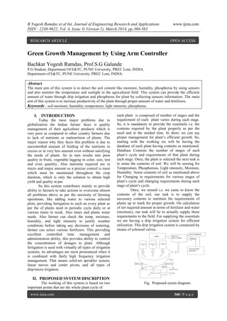 B Yogesh Ramdas et al Int. Journal of Engineering Research and Applications www.ijera.com
ISSN : 2248-9622, Vol. 4, Issue 3( Version 1), March 2014, pp.360-363
www.ijera.com 360 | P a g e
Green Growth Management by Using Arm Controller
Bachkar Yogesh Ramdas, Prof.S.G Galande
P.G Student, Department Of E&TC, PUNE University, PREC Loni, INDIA.
Department of E&TC, PUNE University, PREC Loni, INDIA.
Abstract
The main aim of this system is to detect the soil content like moisture, humidity, phosphorus by using sensors
and also monitor the temperature and sunlight in the agricultural field. This system can provide the efficient
amount of water through drip irrigation and phosphorus for plant by collecting sensors information .The main
aim of this system is to increase productivity of the plant through proper amount of water and fertilizers.
Keywords—soil moisture; humidity; temperature; light intensity; phosphorus.
I. INTRODUCTION
Today the most major problems due to
globalization the Indian farmer faces is quality
management of their agriculture products which is
very poor as compared to other country farmers due
to lack of nutrients or malnutrition of plants. The
major reason why they faces this problem is due to
uncontrolled amount of feeding of the nutrients in
excess or in very less amount even without satisfying
the needs of plants .So in turn results into poor
quality in fruits, vegetable lagging in color, size, test
and even quantity. Also nutrients required are in
micro and major amount so a precise control is must
which must be maintained throughout the crop
duration, which is only the solution to obtain high
yield and quality at par.
So this system contributes mainly to provide
ability to farmers to take actions to overcome almost
all problems above as per the necessity of farming
operations, like adding water to various selected
plots, providing furtigation to each an every plant as
per the of plants need in periodic cycle daily or at
various times in week. Also times and plants water
needs. Also farmer can check the temp, moisture,
humidity, and light intensity to justify weather
conditions before taking any decisions of watering,
farmer can select various fertilizers. This providing
excellent controlled time management and
administration ability, this provides ability to control
the concentration of dosages to plant. Although
fertigation is used with virtually all types of irrigation
systems, its advantages are most pronounced when it
is combined with fairly high frequency irrigation
management. That means solid-set sprinkler system,
linear moves and center pivots, and all types of
drip/micro irrigation.
II. PROPOSED SYSTEM DISCRIPTION
The working of this system is based on two
important points that are the whole plant cycle of
each plant is composed of number of stages and the
requirement of each plant varies during each stage.
So, it is mandatory to provide the essentials i.e. the
contents required by the plant properly as per the
need and at the needed time. In short, we can say
proper management for plant’s efficient growth. So,
starting with the working we will be having the
database of each plant having contents as mentioned.
Database Contents the number of stages of each
plant’s cycle and requirements of that plant during
each stage. Once, the plant is selected the next task is
to sense the contents of soil. We will be sensing for
Temperature, Phosphorous, Light intensity, Moisture,
Humidity. Sense contents of soil as mentioned above
for Changing in requirements for various stages of
plant’s cycle and changing requirements during each
stage of plant’s cycle.
Once, we sensed i.e. we came to know the
contents of the soil, our task is to supply the
necessary contents to maintain the requirements of
plants up to mark for proper growth. On calculation
of net required amount in terms of fertilizer and water
(moisture), our task will be to actually supply these
requirements to the field. For supplying the essentials
we are having a drip irrigation system for efficient
utilization. This drip irrigation system is connected by
means of solenoid valves.
Fig. Proposed sysem diagram.
RESEARCH ARTICLE OPEN ACCESS
 