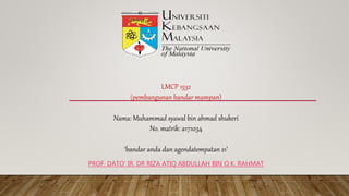 LMCP 1532
(pembangunan bandar mampan)
Nama: Muhammad syawal bin ahmad shukeri
No. matrik: a171034
‘bandar anda dan agendatempatan 21’
PROF. DATO' IR. DR RIZA ATIQ ABDULLAH BIN O.K. RAHMAT
 