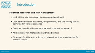 School of Business, Assurance and Risk Management, Topic 1 – Lecture
Financial Assurance and Risk Management
• Look at financial assurance, focusing on external audit
• Look at the need for assurance, the processes, and the testing that is
performed in various scenarios
• Consider the ethical issues external auditors must be aware of
• Also consider risk management within a business
• Strategies for this, with a focus on internal audit as a mechanism for
internal control
Introduction
 