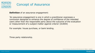 School of Business, Assurance and Risk Management, Topic 1 – Lecture
Definition of an assurance engagement:
‘An assurance engagement is one in which a practitioner expresses a
conclusion designed to enhance the degree of confidence of the intended
users other than the responsible party about the outcome of the evaluation
or measurement of a subject matter against criteria’ (ICAEW)
For example: house purchase, or bank lending.
Three party relationship.
Concept of Assurance
 