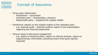School of Business, Assurance and Risk Management, Topic 1 – Lecture
• Three party relationship:
◦ Practitioner – accountant
◦ Intended users – shareholders, directors
◦ Responsible party – prepared the subject matter
• Practitioner reports on the subject matter to the intended users
◦ e.g. external audit – external auditors report to the shareholders
regarding the financial statements
• Various types of assurance engagement
◦ e.g. report on business plans, report on internal controls, report on
supplementary information (anything where third party opinion
required)
Concept of Assurance
 