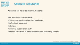 School of Business, Assurance and Risk Management, Topic 1 – Lecture
Assurance can never be absolute. Reasons:
•Not all transactions are tested
•Evidence persuasive rather than conclusive
•Professional judgement
•Estimates
•Collusion/ trust in client staff
•Inherent limitations of internal controls and accounting systems
Absolute Assurance
 