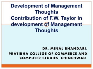 DR. MINAL BHANDARI.
PRATIBHA COLLEGE OF COMMERCE AND
COMPUTER STUDIES, CHINCHWAD.
Development of Management
Thoughts
Contribution of F.W. Taylor in
development of Management
Thoughts
 