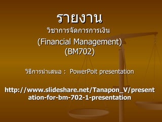 รายงาน วิชาการจัดการการเงิน   (Financial Management) (BM702) วิธีการนำเสนอ   :  PowerPoit presentation http://www.slideshare.net/Tanapon_V/presentation-for-bm-702-1-presentation 