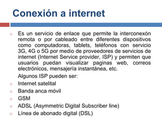 Conexión a internet
◻ Es un servicio de enlace que permite la interconexón
remota o por cableado entre diferentes dispositivos
como computadoras, tablets, teléfonos con servicio
3G, 4G o 5G por medio de proveedores de servicios de
internet (Internet Service provider, ISP) y permiten que
usuarios puedan visualizar paginas web, correos
electrónicos, mensajería instantánea, etc.
Algunos ISP pueden ser:
◻ Internet satelital
◻ Banda anca móvil
◻ GSM
◻ ADSL (Asymmetric Digital Subscriber line)
◻ Línea de abonado digital (DSL)
 