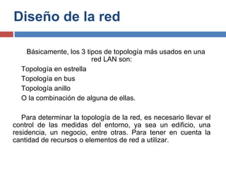Diseño de la red
Básicamente, los 3 tipos de topología más usados en una
red LAN son:
Topología en estrella
Topología en bus
Topología anillo
O la combinación de alguna de ellas.
Para determinar la topología de la red, es necesario llevar el
control de las medidas del entorno, ya sea un edificio, una
residencia, un negocio, entre otras. Para tener en cuenta la
cantidad de recursos o elementos de red a utilizar.
 