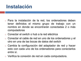 Instalación
◻ Para la instalación de la red, los ordenadores deben
tener definidos el mismo grupo de trabajo con un
nombre en donde se encontrarán conectadas 2 o más
computadoras
◻ Conectar el switch o hub a la red eléctrica
◻ Conectar el cable de red en uno de los ordenadores y el
otro en una de las bocas de datos del switch
◻ Cambia la configuración del adaptador de red y hacer
esto con cada uno de los ordenadores para conectarlos
entre sí.
◻ Verifica la conexión de red en cada computadora.
 