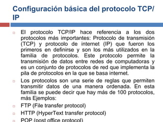 Configuración básica del protocolo TCP/
IP
◻ El protocolo TCP/IP hace referencia a los dos
protocolos más importantes: Protocolo de transmisión
(TCP) y protocolo de internet (IP) que fueron los
primeros en definirse y son los más utilizados en la
familia de protocolos. Este protocolo permite la
transmisión de datos entre redes de computadoras y
es un conjunto de protocolos de red que implementa la
pila de protocolos en la que se basa internet.
◻ Los protocolos son una serie de reglas que permiten
transmitir datos de una manera ordenada. En esta
familia se puede decir que hay más de 100 protocolos,
más Ejemplos:
◻ FTP (File transfer protocol)
◻ HTTP (HyperText transfer protocol)
 