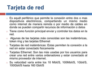 Tarjeta de red
◻ Es aquél periférico que permite la conexión entre dos o mas
dispositivos electrónicos, compartiendo un mismo medio
como internet de manera remota o por medio de cables en
donde se pueden compartir recursos de información o datos
◻ Tiene como función principal enviar y controlar los datos en la
red.
◻ Algunas de las tarjetas más conocidas son las inalámbricas,
token ring y las tarjetas Ethernet
◻ Tarjetas de red inalámbricas: Estas permiten la conexión a la
red sin estar conectado fisicamente
◻ Tarjetas Ethernet: Son las más usadas por los usuarios para
crear una red entre varios ordenadores y estar conectado al
mismo proveedor de internet.
◻ Su velocidad varía entre los 10 Mbit/S, 100Mbit/S, 1Gbit/S,
100Gbit/S hasta 160 Gbit/S
 