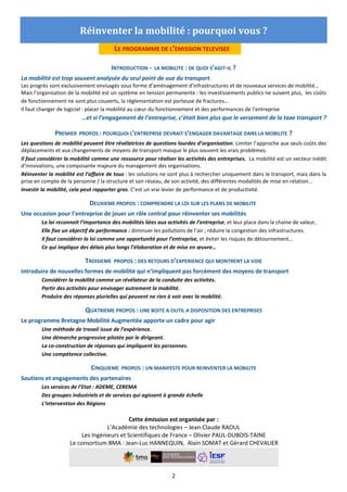 2
Réinventer la mobilité : pourquoi vous ?
LE PROGRAMME DE L’EMISSION TELEVISEE
INTRODUCTION - LA MOBILITE : DE QUOI S’AGIT-IL ?
La mobilité est trop souvent analysée du seul point de vue du transport.
Les progrès sont exclusivement envisagés sous forme d’aménagement d’infrastructures et de nouveaux services de mobilité…
Mais l’organisation de la mobilité est un système en tension permanente : les investissements publics ne suivent plus, les coûts
de fonctionnement ne sont plus couverts, la réglementation est porteuse de fractures…
Il faut changer de logiciel : placer la mobilité au cœur du fonctionnement et des performances de l’entreprise
…et si l’engagement de l’entreprise, c’était bien plus que le versement de la taxe transport ?
PREMIER PROPOS : POURQUOI L’ENTREPRISE DEVRAIT S’ENGAGER DAVANTAGE DANS LA MOBILITE ?
Les questions de mobilité peuvent être révélatrices de questions lourdes d’organisation. Limiter l’approche aux seuls coûts des
déplacements et aux changements de moyens de transport masque le plus souvent les vrais problèmes.
Il faut considérer la mobilité comme une ressource pour réaliser les activités des entreprises. La mobilité est un vecteur inédit
d’innovations, une composante majeure du management des organisations.
Réinventer la mobilité est l’affaire de tous : les solutions ne sont plus à rechercher uniquement dans le transport, mais dans la
prise en compte de la personne / la structure et son réseau, de son activité, des différentes modalités de mise en relation...
Investir la mobilité, cela peut rapporter gros. C’est un vrai levier de performance et de productivité.
DEUXIEME PROPOS : COMPRENDRE LA LOI SUR LES PLANS DE MOBILITE
Une occasion pour l’entreprise de jouer un rôle central pour réinventer ses mobilités
La loi reconnait l’importance des mobilités liées aux activités de l’entreprise, et leur place dans la chaine de valeur,
Elle fixe un objectif de performance : diminuer les pollutions de l’air ; réduire la congestion des infrastructures.
Il faut considérer la loi comme une opportunité pour l’entreprise, et éviter les risques de détournement…
Ce qui implique des délais plus longs l’élaboration et de mise en œuvre…
TROISIEME PROPOS : DES RETOURS D’EXPERIENCE QUI MONTRENT LA VOIE
Introduire de nouvelles formes de mobilité qui n’impliquent pas forcément des moyens de transport
Considérer la mobilité comme un révélateur de la conduite des activités.
Partir des activités pour envisager autrement la mobilité.
Produire des réponses plurielles qui peuvent ne rien à voir avec la mobilité.
QUATRIEME PROPOS : UNE BOITE A OUTIL A DISPOSITION DES ENTREPRISES
Le programme Bretagne Mobilité Augmentée apporte un cadre pour agir
Une méthode de travail issue de l’expérience.
Une démarche progressive pilotée par le dirigeant.
La co-construction de réponses qui impliquent les personnes.
Une compétence collective.
CINQUIEME PROPOS : UN MANIFESTE POUR REINVENTER LA MOBILITE
Soutiens et engagements des partenaires
Les services de l’Etat : ADEME, CEREMA
Des groupes industriels et de services qui agissent à grande échelle
L’intervention des Régions
Cette émission est organisée par :
L’Académie des technologies – Jean-Claude RAOUL
Les Ingénieurs et Scientifiques de France – Olivier PAUL-DUBOIS-TAINE
Le consortium BMA : Jean-Luc HANNEQUIN, Alain SOMAT et Gérard CHEVALIER
 