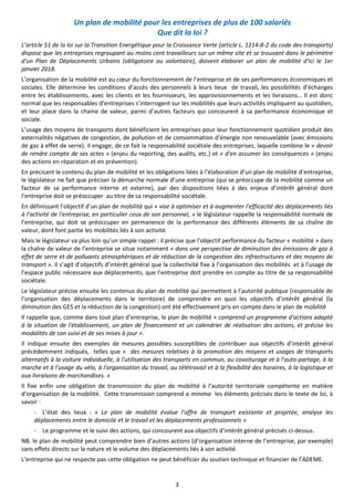 3
Un plan de mobilité pour les entreprises de plus de 100 salariés
Que dit la loi ?
L’article 51 de la loi sur la Transition Energétique pour la Croissance Verte (article L. 1214-8-2 du code des transports)
dispose que les entreprises regroupant au moins cent travailleurs sur un même site et se trouvant dans le périmètre
d'un Plan de Déplacements Urbains (obligatoire ou volontaire), doivent élaborer un plan de mobilité d'ici le 1er
janvier 2018.
L’organisation de la mobilité est au cœur du fonctionnement de l’entreprise et de ses performances économiques et
sociales. Elle détermine les conditions d’accès des personnels à leurs lieux de travail, les possibilités d’échanges
entre les établissements, avec les clients et les fournisseurs, les approvisionnements et les livraisons… Il est donc
normal que les responsables d’entreprises s’interrogent sur les mobilités que leurs activités impliquent au quotidien,
et leur place dans la chaine de valeur, parmi d’autres facteurs qui concourent à sa performance économique et
sociale.
L’usage des moyens de transports dont bénéficient les entreprises pour leur fonctionnement quotidien produit des
externalités négatives de congestion, de pollution et de consommation d’énergie non renouvelable (avec émissions
de gaz à effet de serre). Il engage, de ce fait la responsabilité sociétale des entreprises, laquelle combine le « devoir
de rendre compte de ses actes » (enjeu du reporting, des audits, etc.) et « d'en assumer les conséquences » (enjeu
des actions en réparation et en prévention).
En précisant le contenu du plan de mobilité et les obligations liées à l’élaboration d’un plan de mobilité d’entreprise,
le législateur ne fait que préciser la démarche normale d’une entreprise (qui se préoccupe de la mobilité comme un
facteur de sa performance interne et externe), par des dispositions liées à des enjeux d’intérêt général dont
l’entreprise doit se préoccuper au titre de sa responsabilité sociétale.
En définissant l’objectif d’un plan de mobilité qui « vise à optimiser et à augmenter l'efficacité des déplacements liés
à l'activité de l'entreprise, en particulier ceux de son personnel, » le législateur rappelle la responsabilité normale de
l’entreprise, qui doit se préoccuper en permanence de la performance des différents éléments de sa chaîne de
valeur, dont font partie les mobilités liés à son activité.
Mais le législateur va plus loin qu’un simple rappel : il précise que l’objectif performance du facteur « mobilité » dans
la chaîne de valeur de l’entreprise se situe notamment « dans une perspective de diminution des émissions de gaz à
effet de serre et de polluants atmosphériques et de réduction de la congestion des infrastructures et des moyens de
transport ». Il s’agit d’objectifs d’intérêt général que la collectivité fixe à l’organisation des mobilités et à l’usage de
l’espace public nécessaire aux déplacements, que l’entreprise doit prendre en compte au titre de sa responsabilité
sociétale.
Le législateur précise ensuite les contenus du plan de mobilité qui permettent à l’autorité publique (responsable de
l’organisation des déplacements dans le territoire) de comprendre en quoi les objectifs d’intérêt général (la
diminution des GES et la réduction de la congestion) ont été effectivement pris en compte dans le plan de mobilité
Il rappelle que, comme dans tout plan d’entreprise, le plan de mobilité « comprend un programme d'actions adapté
à la situation de l'établissement, un plan de financement et un calendrier de réalisation des actions, et précise les
modalités de son suivi et de ses mises à jour ».
Il indique ensuite des exemples de mesures possibles susceptibles de contribuer aux objectifs d’intérêt général
précédemment indiqués, telles que « des mesures relatives à la promotion des moyens et usages de transports
alternatifs à la voiture individuelle, à l'utilisation des transports en commun, au covoiturage et à l'auto-partage, à la
marche et à l'usage du vélo, à l'organisation du travail, au télétravail et à la flexibilité des horaires, à la logistique et
aux livraisons de marchandises. »
Il fixe enfin une obligation de transmission du plan de mobilité à l’autorité territoriale compétente en matière
d’organisation de la mobilité. Cette transmission comprend a minima les éléments précisés dans le texte de loi, à
savoir :
- L’état des lieux : « Le plan de mobilité évalue l'offre de transport existante et projetée, analyse les
déplacements entre le domicile et le travail et les déplacements professionnels »
- Le programme et le suivi des actions, qui concourent aux objectifs d’intérêt général précisés ci-dessus.
NB. le plan de mobilité peut comprendre bien d’autres actions (d’organisation interne de l’entreprise, par exemple)
sans effets directs sur la nature et le volume des déplacements liés à son activité.
L'entreprise qui ne respecte pas cette obligation ne peut bénéficier du soutien technique et financier de l’ADEME.
 