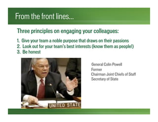 Three principles on engaging your colleagues:
1. Give your team a noble purpose that draws on their passions
2. Look out for your team’s best interests (know them as people!)
3. Be honest
General Colin Powell
Former
F Ch Chairman Joint Chiefs of Staff
` Fo Secretary of State
From the front lines…
 