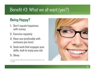 Benefit #3: What we all want (yes?)
23
Being Happy?
1.  Don’t equate happiness
with money
2.  Exercise regularly
3.  Have sex (preferably with
someone you love)
4.  Seek work that engages your
skills, look to enjoy your job
5.  Sleep
Dresdner Kleinwort Wasserstein Global Equity Strategy Group, June
17, 2004
 