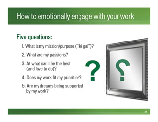 How to emotionally engage with your work
24
Five questions:
1. What is my mission/purpose (“iki gai”)?
2. What are my passions?
3. At what can I be the best
(and love to do)?
4. Does my work fit my priorities?
5. Are my dreams being supported
by my work?
 