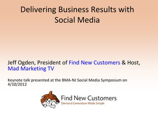 Delivering Business Results with
                Social Media



Jeff Ogden, President of Find New Customers & Host,
Mad Marketing TV
Keynote talk presented at the BMA-NJ Social Media Symposium on
4/10/2012
 