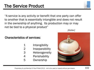 102Proprietary & confidential © Paul Fifield 2013. not to be used or copied without permission
The Service Product
“A service is any activity or benefit that one party can offer
to another that is essentially intangible and does not result
in the ownership of anything. Its production may or may
not be tied to a physical product”
[Kotler]
Characteristics of services:
1 Intangibility
2 Inseparability
3 Heterogeneity
4 Perishability
5 Ownership
 