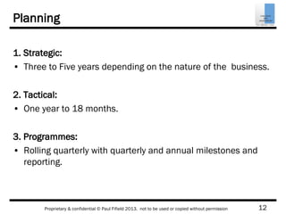 12Proprietary & confidential © Paul Fifield 2013. not to be used or copied without permission
Planning
1. Strategic:
• Three to Five years depending on the nature of the business.
2. Tactical:
• One year to 18 months.
3. Programmes:
• Rolling quarterly with quarterly and annual milestones and
reporting.
 