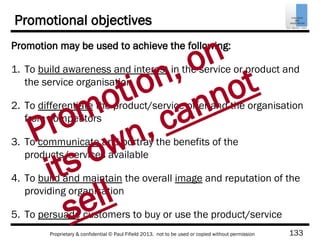 133Proprietary & confidential © Paul Fifield 2013. not to be used or copied without permission
Promotional objectives
Promotion may be used to achieve the following:
1. To build awareness and interest in the service or product and
the service organisation
2. To differentiate the product/service offer and the organisation
from competitors
3. To communicate and portray the benefits of the
products/services available
4. To build and maintain the overall image and reputation of the
providing organisation
5. To persuade customers to buy or use the product/service
Promotion, on
its own, cannot
sell
 