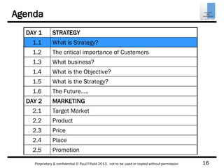 16Proprietary & confidential © Paul Fifield 2013. not to be used or copied without permission
Agenda
DAY 1 STRATEGY
1.1 What is Strategy?
1.2 The critical importance of Customers
1.3 What business?
1.4 What is the Objective?
1.5 What is the Strategy?
1.6 The Future…..
DAY 2 MARKETING
2.1 Target Market
2.2 Product
2.3 Price
2.4 Place
2.5 Promotion
 