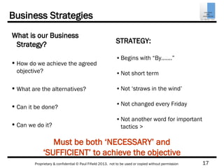 17Proprietary & confidential © Paul Fifield 2013. not to be used or copied without permission
Must be both ‘NECESSARY’ and
‘SUFFICIENT’ to achieve the objective
Business Strategies
What is our Business
Strategy?
 How do we achieve the agreed
objective?
 What are the alternatives?
 Can it be done?
 Can we do it?
STRATEGY:
•Begins with “By…….”
•Not short term
•Not ‘straws in the wind’
•Not changed every Friday
•Not another word for important
tactics >
 