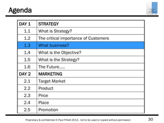 30Proprietary & confidential © Paul Fifield 2013. not to be used or copied without permission
Agenda
DAY 1 STRATEGY
1.1 What is Strategy?
1.2 The critical importance of Customers
1.3 What business?
1.4 What is the Objective?
1.5 What is the Strategy?
1.6 The Future…..
DAY 2 MARKETING
2.1 Target Market
2.2 Product
2.3 Price
2.4 Place
2.5 Promotion
 