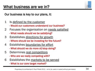 34Proprietary & confidential © Paul Fifield 2013. not to be used or copied without permission
What business are we in?
Our business is key to our plans, it:
1 Is defined by the customer
2 Focuses the organisation on needs satisfied
3 Establishes directions for growth
4 Establishes boundaries for effort
5 Determines real competitors
6 Establishes the markets to be served
- Would our customers understand our business?
- What needs should we be satisfying?
- Where should we be investing for the future?
- What should we do more of/stop doing?
- Who are we really competing with?
- What is our core target market?
 