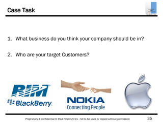 35Proprietary & confidential © Paul Fifield 2013. not to be used or copied without permission
Case Task
1. What business do you think your company should be in?
2. Who are your target Customers?
 
