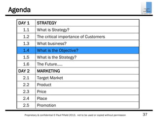 37Proprietary & confidential © Paul Fifield 2013. not to be used or copied without permission
Agenda
DAY 1 STRATEGY
1.1 What is Strategy?
1.2 The critical importance of Customers
1.3 What business?
1.4 What is the Objective?
1.5 What is the Strategy?
1.6 The Future…..
DAY 2 MARKETING
2.1 Target Market
2.2 Product
2.3 Price
2.4 Place
2.5 Promotion
 