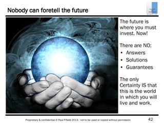 42Proprietary & confidential © Paul Fifield 2013. not to be used or copied without permission
Nobody can foretell the future
The future is
where you must
invest. Now!
There are NO:
• Answers
• Solutions
• Guarantees
The only
Certainty IS that
this is the world
in which you will
live and work.
 