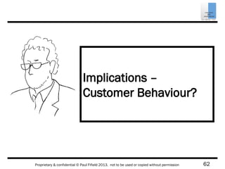 62Proprietary & confidential © Paul Fifield 2013. not to be used or copied without permission
Implications –
Customer Behaviour?
 
