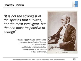 69Proprietary & confidential © Paul Fifield 2013. not to be used or copied without permission
Charles Darwin
“It is not the strongest of
the species that survives,
nor the most intelligent, but
the one most responsive to
change”
Charles Robert Darwin (1809–1882)
He wrote: On the Origin of Species,
The Descent of Man,
and Selection in Relation to Sex,
The Expression of the Emotions
in Man and Animals.
 