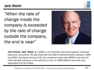 70Proprietary & confidential © Paul Fifield 2013. not to be used or copied without permission
Jack Welch
“When the rate of
change inside the
company is exceeded
by the rate of change
outside the company,
the end is near”
John Francis "Jack" Welch, Jr. (1935-) is an American chemical engineer, business
executive, and author. He was Chairman and CEO of General Electric between 1981
and 2001. During his tenure at GE, the company's value rose 4000% and was the
most valuable company in the world for a time. In 2006 Welch's net worth was
estimated at $720 million.
 