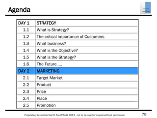 79Proprietary & confidential © Paul Fifield 2013. not to be used or copied without permission
Agenda
DAY 1 STRATEGY
1.1 What is Strategy?
1.2 The critical importance of Customers
1.3 What business?
1.4 What is the Objective?
1.5 What is the Strategy?
1.6 The Future…..
DAY 2 MARKETING
2.1 Target Market
2.2 Product
2.3 Price
2.4 Place
2.5 Promotion
 