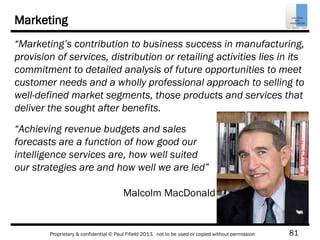 81Proprietary & confidential © Paul Fifield 2013. not to be used or copied without permission
Marketing
“Marketing’s contribution to business success in manufacturing,
provision of services, distribution or retailing activities lies in its
commitment to detailed analysis of future opportunities to meet
customer needs and a wholly professional approach to selling to
well-defined market segments, those products and services that
deliver the sought after benefits.
“Achieving revenue budgets and sales
forecasts are a function of how good our
intelligence services are, how well suited
our strategies are and how well we are led”
Malcolm MacDonald
 