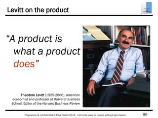 99Proprietary & confidential © Paul Fifield 2013. not to be used or copied without permission
Levitt on the product
“A product is
what a product
does”
Theodore Levitt (1925-2006), American
economist and professor at Harvard Business
School. Editor of the Harvard Business Review
 