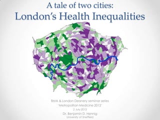 A tale of two cities:
London’s Health Inequalities




       BMA & London Deanery seminar series
          „Metropolitan Medicine 2012‟
                     2 July 2012
              Dr. Benjamin D. Hennig
                University of Sheffield
 