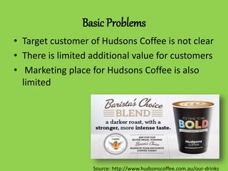 Basic Problems
• Target customer of Hudsons Coffee is not clear
• There is limited additional value for customers
• Marketing place for Hudsons Coffee is also
limited
Source: http://www.hudsonscoffee.com.au/our-drinks
 