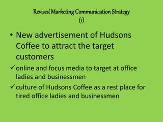 RevisedMarketing Communication Strategy
(1)
• New advertisement of Hudsons
Coffee to attract the target
customers
online and focus media to target at office
ladies and businessmen
culture of Hudsons Coffee as a rest place for
tired office ladies and businessmen
 