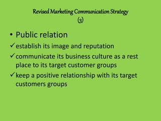RevisedMarketing Communication Strategy
(3)
• Public relation
establish its image and reputation
communicate its business culture as a rest
place to its target customer groups
keep a positive relationship with its target
customers groups
 