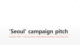 ‘Seoul’ campaign pitch
Yongchan PARK – Chief consultant of BPCF(Brand Production Consulting Firm)
 